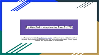 Top Web Performance Monitor Tools for 2023
A software program called a performance monitor tool keeps track of and logs network or
computer performance. Administrators can view performance information, monitor usage
patterns, and pinpoint areas for development.
 