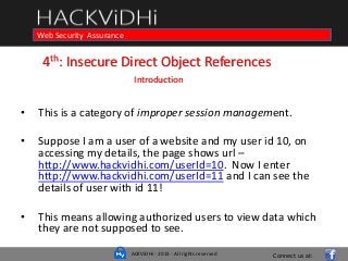 ACKViDHi - 2013 - All rights reserved
Course in Web Programming Basics and Ethical HackingWeb Security Assurance
4th: Insecure Direct Object References
Introduction
• This is a category of improper session management.
• Suppose I am a user of a website and my user id 10, on
accessing my details, the page shows url –
http://www.hackvidhi.com/userId=10. Now I enter
http://www.hackvidhi.com/userId=11 and I can see the
details of user with id 11!
• This means allowing authorized users to view data which
they are not supposed to see.
Connect us at:
 