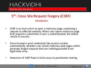 ACKViDHi - 2013 - All rights reserved
Course in Web Programming Basics and Ethical HackingWeb Security Assurance
5th: Cross Site Request Forgery (CSRF)
Introduction
• CSRF is to trick victim to open a malicious page containing a
request to affected website. When user opens malicious page
that request is submitted. If user is authenticated, the attack
results in success.
• Since browsers send credentials like session cookies
automatically, attackers can create malicious web pages which
generate forged requests that are indistinguishable from
legitimate ones.
• Detection of CSRF flaws is fairly easy via penetration testing.
Connect us at:
 