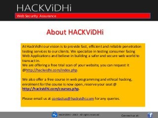 HACKViDHi - 2013 - All rights reserved
Course in Web Programming Basics and Ethical Hacking
Connect us at:
Web Security Assurance
About HACKViDHi
At HackVidhi our vision is to provide fast, efficient and reliable penetration
testing services to our clients. We specialize in testing consumer facing
Web Applications and believe in building a safer and secure web world to
transact in.
We are offering a free trial scan of your website, you can request it
@http://hackvidhi.com/index.php.
We also offer a free course in web programming and ethical hacking,
enrolment for the course is now open, reserve your seat @
http://hackvidhi.com/courses.php.
Please email us at contactus@hackvidhi.com for any queries.
 