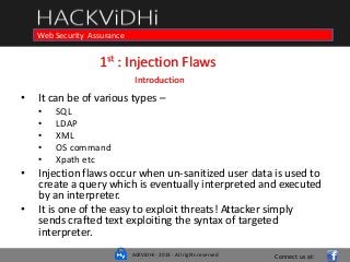 ACKViDHi - 2013 - All rights reserved
Course in Web Programming Basics and Ethical HackingWeb Security Assurance
1st : Injection Flaws
Introduction
• It can be of various types –
• SQL
• LDAP
• XML
• OS command
• Xpath etc
• Injection flaws occur when un-sanitized user data is used to
create a query which is eventually interpreted and executed
by an interpreter.
• It is one of the easy to exploit threats! Attacker simply
sends crafted text exploiting the syntax of targeted
interpreter.
Connect us at:
 