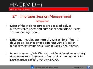 ACKViDHi - 2013 - All rights reserved
Course in Web Programming Basics and Ethical HackingWeb Security Assurance
2nd : Improper Session Management
Introduction
• Most of the web resources are exposed only to
authenticated users and authentication is done using
session management.
• Different modules are normally written by different
developers, each may use different way of session
management resulting in flaws in loginlogout areas.
• Increasing use of AJAX is also making it tough as normally
developers tend to forget using session management in
the functions called ONLY using AJAX.
Connect us at:
 