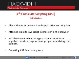ACKViDHi - 2013 - All rights reserved
Course in Web Programming Basics and Ethical HackingWeb Security Assurance
3rd: Cross Site Scripting (XSS)
Introduction
• This is the most prevalent web application security flaw.
• Attacker exploits java script interpreter in the browser.
• XSS flaws occur when an application includes user
supplied data in a page without properly validating that
content.
• Detecting XSS flaw is very easy.
Connect us at:
 