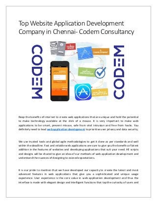 Top Website Application Development
Company in Chennai- Codem Consultancy
Reap the benefits of internet to create web applications that are unique and hold the potential
to make technology available at the click of a mouse. It is very important to make web
applications to be smart, prevent misuse, safe from viral intrusion and free from hacks. You
definitely need to lead web application development to prioritise user privacy and data security.
We use trusted tools and global agile methodologies to get it done as per standards and well
within the deadline. Fast and reliable web applications are sure to give you the benefits of latest
addition in the features of websites and developing applications that suit your need. All scripts
and designs will be shared to give an idea of our methods of web application development and
understand the nuances of designing to exceed expectations.
It is our pride to mention that we have developed our capacity to create the latest and most
advanced features in web applications that give you a sophisticated and unique usage
experience. User experience is the core value in web application development and thus the
interface is made with elegant design and intelligent functions that tap the curiosity of users and
 