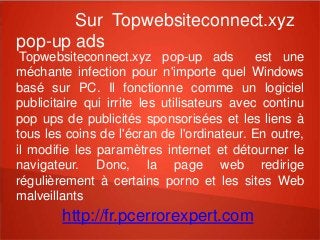 Sur Topwebsiteconnect.xyz 
pop-up ads 
Topwebsiteconnect.xyz pop-up ads est une 
méchante infection pour n'importe quel Windows 
basé sur PC. Il fonctionne comme un logiciel 
publicitaire qui irrite les utilisateurs avec continu 
pop ups de publicités sponsorisées et les liens à 
tous les coins de l'écran de l'ordinateur. En outre, 
il modifie les paramètres internet et détourner le 
navigateur. Donc, la page web redirige 
régulièrement à certains porno et les sites Web 
malveillants 
http://fr.pcerrorexpert.com 
 