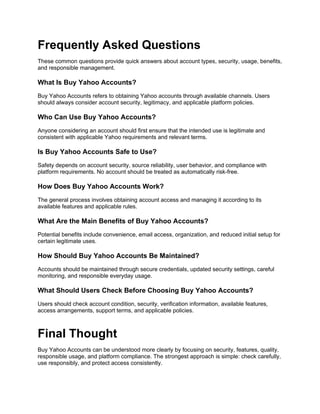 Frequently Asked Questions
These common questions provide quick answers about account types, security, usage, benefits,
and responsible management.
What Is Buy Yahoo Accounts?
Buy Yahoo Accounts refers to obtaining Yahoo accounts through available channels. Users
should always consider account security, legitimacy, and applicable platform policies.
Who Can Use Buy Yahoo Accounts?
Anyone considering an account should first ensure that the intended use is legitimate and
consistent with applicable Yahoo requirements and relevant terms.
Is Buy Yahoo Accounts Safe to Use?
Safety depends on account security, source reliability, user behavior, and compliance with
platform requirements. No account should be treated as automatically risk-free.
How Does Buy Yahoo Accounts Work?
The general process involves obtaining account access and managing it according to its
available features and applicable rules.
What Are the Main Benefits of Buy Yahoo Accounts?
Potential benefits include convenience, email access, organization, and reduced initial setup for
certain legitimate uses.
How Should Buy Yahoo Accounts Be Maintained?
Accounts should be maintained through secure credentials, updated security settings, careful
monitoring, and responsible everyday usage.
What Should Users Check Before Choosing Buy Yahoo Accounts?
Users should check account condition, security, verification information, available features,
access arrangements, support terms, and applicable policies.
Final Thought
Buy Yahoo Accounts can be understood more clearly by focusing on security, features, quality,
responsible usage, and platform compliance. The strongest approach is simple: check carefully,
use responsibly, and protect access consistently.
 