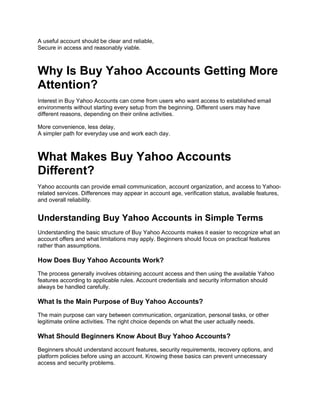 A useful account should be clear and reliable,
Secure in access and reasonably viable.
Why Is Buy Yahoo Accounts Getting More
Attention?
Interest in Buy Yahoo Accounts can come from users who want access to established email
environments without starting every setup from the beginning. Different users may have
different reasons, depending on their online activities.
More convenience, less delay,
A simpler path for everyday use and work each day.
What Makes Buy Yahoo Accounts
Different?
Yahoo accounts can provide email communication, account organization, and access to Yahoo-
related services. Differences may appear in account age, verification status, available features,
and overall reliability.
Understanding Buy Yahoo Accounts in Simple Terms
Understanding the basic structure of Buy Yahoo Accounts makes it easier to recognize what an
account offers and what limitations may apply. Beginners should focus on practical features
rather than assumptions.
How Does Buy Yahoo Accounts Work?
The process generally involves obtaining account access and then using the available Yahoo
features according to applicable rules. Account credentials and security information should
always be handled carefully.
What Is the Main Purpose of Buy Yahoo Accounts?
The main purpose can vary between communication, organization, personal tasks, or other
legitimate online activities. The right choice depends on what the user actually needs.
What Should Beginners Know About Buy Yahoo Accounts?
Beginners should understand account features, security requirements, recovery options, and
platform policies before using an account. Knowing these basics can prevent unnecessary
access and security problems.
 