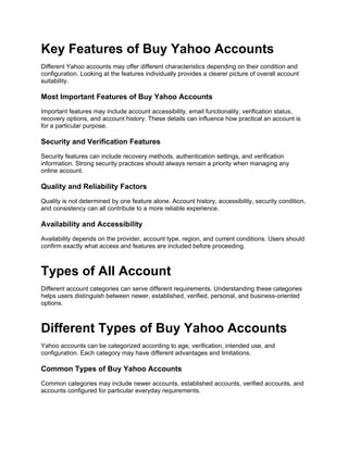 Key Features of Buy Yahoo Accounts
Different Yahoo accounts may offer different characteristics depending on their condition and
configuration. Looking at the features individually provides a clearer picture of overall account
suitability.
Most Important Features of Buy Yahoo Accounts
Important features may include account accessibility, email functionality, verification status,
recovery options, and account history. These details can influence how practical an account is
for a particular purpose.
Security and Verification Features
Security features can include recovery methods, authentication settings, and verification
information. Strong security practices should always remain a priority when managing any
online account.
Quality and Reliability Factors
Quality is not determined by one feature alone. Account history, accessibility, security condition,
and consistency can all contribute to a more reliable experience.
Availability and Accessibility
Availability depends on the provider, account type, region, and current conditions. Users should
confirm exactly what access and features are included before proceeding.
Types of All Account
Different account categories can serve different requirements. Understanding these categories
helps users distinguish between newer, established, verified, personal, and business-oriented
options.
Different Types of Buy Yahoo Accounts
Yahoo accounts can be categorized according to age, verification, intended use, and
configuration. Each category may have different advantages and limitations.
Common Types of Buy Yahoo Accounts
Common categories may include newer accounts, established accounts, verified accounts, and
accounts configured for particular everyday requirements.
 