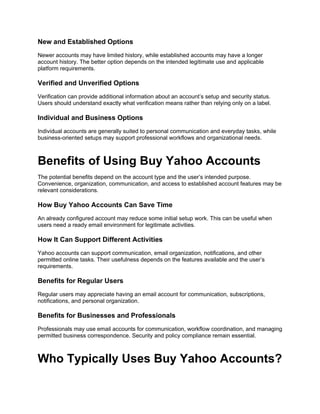 New and Established Options
Newer accounts may have limited history, while established accounts may have a longer
account history. The better option depends on the intended legitimate use and applicable
platform requirements.
Verified and Unverified Options
Verification can provide additional information about an account’s setup and security status.
Users should understand exactly what verification means rather than relying only on a label.
Individual and Business Options
Individual accounts are generally suited to personal communication and everyday tasks, while
business-oriented setups may support professional workflows and organizational needs.
Benefits of Using Buy Yahoo Accounts
The potential benefits depend on the account type and the user’s intended purpose.
Convenience, organization, communication, and access to established account features may be
relevant considerations.
How Buy Yahoo Accounts Can Save Time
An already configured account may reduce some initial setup work. This can be useful when
users need a ready email environment for legitimate activities.
How It Can Support Different Activities
Yahoo accounts can support communication, email organization, notifications, and other
permitted online tasks. Their usefulness depends on the features available and the user’s
requirements.
Benefits for Regular Users
Regular users may appreciate having an email account for communication, subscriptions,
notifications, and personal organization.
Benefits for Businesses and Professionals
Professionals may use email accounts for communication, workflow coordination, and managing
permitted business correspondence. Security and policy compliance remain essential.
Who Typically Uses Buy Yahoo Accounts?
 