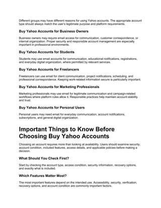 Different groups may have different reasons for using Yahoo accounts. The appropriate account
type should always match the user’s legitimate purpose and platform requirements.
Buy Yahoo Accounts for Business Owners
Business owners may require email access for communication, customer correspondence, or
internal organization. Proper security and responsible account management are especially
important in professional environments.
Buy Yahoo Accounts for Students
Students may use email accounts for communication, educational notifications, registrations,
and everyday digital organization, where permitted by relevant services.
Buy Yahoo Accounts for Freelancers
Freelancers can use email for client communication, project notifications, scheduling, and
professional correspondence. Keeping work-related information secure is particularly important.
Buy Yahoo Accounts for Marketing Professionals
Marketing professionals may use email for legitimate communication and campaign-related
workflows where platform rules allow it. Responsible practices help maintain account stability
and trust.
Buy Yahoo Accounts for Personal Users
Personal users may need email for everyday communication, account notifications,
subscriptions, and general digital organization.
Important Things to Know Before
Choosing Buy Yahoo Accounts
Choosing an account requires more than looking at availability. Users should examine security,
account condition, included features, access details, and applicable policies before making a
decision.
What Should You Check First?
Start by checking the account type, access condition, security information, recovery options,
and exactly what is included.
Which Features Matter Most?
The most important features depend on the intended use. Accessibility, security, verification,
recovery options, and account condition are commonly important factors.
 
