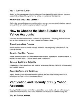 How to Evaluate Quality
Quality can be evaluated by reviewing the account’s available information, security condition,
accessibility, and consistency rather than relying on promotional claims alone.
What Details Should You Confirm?
Confirm the account features, access information, recovery arrangements, limitations, support
terms, and relevant platform requirements before using it.
How to Choose the Most Suitable Buy
Yahoo Accounts
A suitable choice should match the user’s actual requirements. Comparing practical features
and security considerations can make the selection process clearer.
Check the Available Features
Review what the account actually provides instead of assuming every Yahoo account has
identical features.
Consider Your Main Purpose
Identify whether the account is intended for communication, organization, professional work, or
another permitted activity. Purpose should guide the selection.
Compare Quality and Reliability
Look beyond surface-level claims and consider accessibility, security condition, account history,
and available support.
Review the Terms and Conditions
Always review applicable provider terms and Yahoo policies. Understanding restrictions
beforehand can help avoid unnecessary problems.
Verification and Security of Buy Yahoo
Accounts
Security should remain one of the first considerations when dealing with any online account.
Verification information can help users understand how an account has been configured.
Why Verification Matters
 