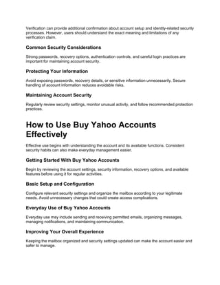 Verification can provide additional confirmation about account setup and identity-related security
processes. However, users should understand the exact meaning and limitations of any
verification claim.
Common Security Considerations
Strong passwords, recovery options, authentication controls, and careful login practices are
important for maintaining account security.
Protecting Your Information
Avoid exposing passwords, recovery details, or sensitive information unnecessarily. Secure
handling of account information reduces avoidable risks.
Maintaining Account Security
Regularly review security settings, monitor unusual activity, and follow recommended protection
practices.
How to Use Buy Yahoo Accounts
Effectively
Effective use begins with understanding the account and its available functions. Consistent
security habits can also make everyday management easier.
Getting Started With Buy Yahoo Accounts
Begin by reviewing the account settings, security information, recovery options, and available
features before using it for regular activities.
Basic Setup and Configuration
Configure relevant security settings and organize the mailbox according to your legitimate
needs. Avoid unnecessary changes that could create access complications.
Everyday Use of Buy Yahoo Accounts
Everyday use may include sending and receiving permitted emails, organizing messages,
managing notifications, and maintaining communication.
Improving Your Overall Experience
Keeping the mailbox organized and security settings updated can make the account easier and
safer to manage.
 