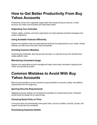 How to Get Better Productivity From Buy
Yahoo Accounts
Productivity comes from organized usage rather than simply having an account. A clear
structure can make communication and daily tasks easier.
Organizing Your Activities
Folders, labels, contacts, and inbox organization can help separate important messages from
routine notifications.
Using Available Features Efficiently
Explore the available email and organizational tools that are appropriate for your needs. Simple
features can often save time when used consistently.
Avoiding Common Mistakes
Avoid sharing credentials, ignoring security warnings, or using the account for activities that
violate platform rules.
Maintaining Consistent Usage
Regular and responsible account management helps users keep information organized and
notice unusual activity sooner.
Common Mistakes to Avoid With Buy
Yahoo Accounts
Many account problems can be reduced by paying attention to security, quality, and platform
requirements from the beginning.
Ignoring Security Requirements
Neglecting security settings can increase the possibility of unauthorized access. Protection
should never be treated as an optional step.
Choosing Based Only on Price
A low price does not automatically mean good value. Account condition, security, access, and
support should also be considered.
Overlooking Important Details
 