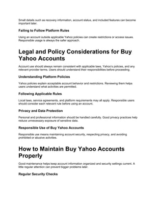 Small details such as recovery information, account status, and included features can become
important later.
Failing to Follow Platform Rules
Using an account outside applicable Yahoo policies can create restrictions or access issues.
Responsible usage is always the safer approach.
Legal and Policy Considerations for Buy
Yahoo Accounts
Account use should always remain consistent with applicable laws, Yahoo’s policies, and any
relevant provider terms. Users should understand their responsibilities before proceeding.
Understanding Platform Policies
Yahoo policies explain acceptable account behavior and restrictions. Reviewing them helps
users understand what activities are permitted.
Following Applicable Rules
Local laws, service agreements, and platform requirements may all apply. Responsible users
should consider each relevant rule before using an account.
Privacy and Data Protection
Personal and professional information should be handled carefully. Good privacy practices help
reduce unnecessary exposure of sensitive data.
Responsible Use of Buy Yahoo Accounts
Responsible use means maintaining account security, respecting privacy, and avoiding
prohibited or abusive activities.
How to Maintain Buy Yahoo Accounts
Properly
Good maintenance helps keep account information organized and security settings current. A
little regular attention can prevent bigger problems later.
Regular Security Checks
 