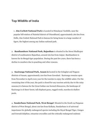 Top Wildlife of India
1. Jim Corbett National Park is Located in Himalayas’ foothills, near the
popular hill-station of Nainital district of Uttarakhand, approximately 260 km from
Delhi, Jim Corbett National Park is famous for being home to a large number of
tigers, the highest among any Indian national park.
2. Ranthambore National Park, Rajasthan is situated in the Sawai Madhopur
district of southeastern Rajasthan, around 160 km from Jaipur. Ranthambore is
known for its Bengal tiger population. During the past few years, there has been a
decline in numbers due to poaching and other reasons.
3. Kaziranga National Park, Assam is located in the Golaghat and Nagaon
districts of Assam, approximately 200 km from Guwahati. Kaziranga remains open
from November to April every year for the tourists to enjoy the wildlife safari. For the
remaining time of the year, the park is closed for any tourism activity due to the rainy
seasons,it is famous for the Great Indian one horned rhinoceros, the landscape of
Kaziranga is of sheer forest, tall elephant grass, rugged reeds, marshes & shallow
pools.
4. Sunderbans National Park, West Bengal Situated in the South 24 Parganas
district of West Bengal, about 100 km from Kolkata. Sundarbans is of universal
importance for globally endangered species including the Royal Bengal Tiger, Ganges
and Irawadi dolphins, estuarine crocodiles and the critically endangered endemic
 