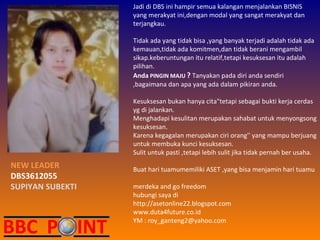 Jadi di DBS ini hampir semua kalangan menjalankan BISNIS yang merakyat ini,dengan modal yang sangat merakyat dan terjangkau. Tidak ada yang tidak bisa ,yang banyak terjadi adalah tidak ada kemauan,tidak ada komitmen,dan tidak berani mengambil sikap.keberuntungan itu relatif,tetapi kesuksesan itu adalah pilihan. Anda   PINGIN MAJU  ?   Tanyakan pada diri anda sendiri ,bagaimana dan apa yang ada dalam pikiran anda. Kesuksesan bukan hanya cita"tetapi sebagai bukti kerja cerdas yg di jalankan. Menghadapi kesulitan merupakan sahabat untuk menyongsong kesuksesan. Karena kegagalan merupakan ciri orang'' yang mampu berjuang untuk membuka kunci kesuksesan. Sulit untuk pasti ,tetapi lebih sulit jika tidak pernah ber usaha. Buat hari tuamumemiliki ASET ,yang bisa menjamin hari tuamu merdeka and go freedom hubungi saya di http://asetonline22.blogspot.com www.duta4future.co.id YM : roy_ganteng2@yahoo.com NEW LEADER DBS3612055 SUPIYAN SUBEKTI 