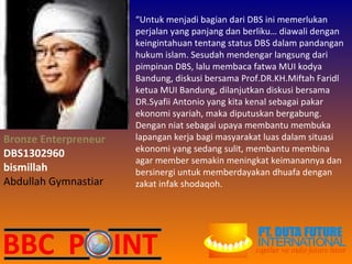 Bronze Enterpreneur DBS1302960 bismillah Abdullah Gymnastiar “ Untuk menjadi bagian dari DBS ini memerlukan perjalan yang panjang dan berliku… diawali dengan keingintahuan tentang status DBS dalam pandangan hukum islam. Sesudah mendengar langsung dari pimpinan DBS, lalu membaca fatwa MUI kodya Bandung, diskusi bersama Prof.DR.KH.Miftah Faridl ketua MUI Bandung, dilanjutkan diskusi bersama DR.Syafii Antonio yang kita kenal sebagai pakar ekonomi syariah, maka diputuskan bergabung. Dengan niat sebagai upaya membantu membuka lapangan kerja bagi masyarakat luas dalam situasi ekonomi yang sedang sulit, membantu membina agar member semakin meningkat keimanannya dan bersinergi untuk memberdayakan dhuafa dengan zakat infak shodaqoh. 