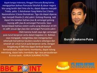 Bapak bangsa Indonesia, Penggali Pancasila  Bung karno mengajarkan bahwa Pancasila falsafah & dasar negara kita yang terdiri dari lima sila itu, dapat diperas menjadi Trisila, yaitu: 1.Ketuhanan Yang Maha Esa 2.Sosio Nasionalisme 3.Sosio Demokrasi. Tiga sila dapat diperas lagi menjadi Ekasila (1 sila) yakni: Gotong-Royong .  Jadi dapat kita katakan bahwa jiwa & semangat gotong royong adlh jiwa & semangat Pancasila. Saya berpendapat bahwa sistem usaha yang dilakukan di DFI ini adlh sesuai dgn jiwa dan semangat Pancasila yakni  gotong royong . Oleh karena itulah saya dgn semangat pula turut berperan serta dalam kegiatan ini. Bahkan saya mengajak, mengimbau dan menganjurkan sebanyak-banyaknya Saudara-saudara sebangsa dan setanah air untuk turut pula berperan serta. Dengan bergabung di DBS kita dapat berbuat banyak kemaslahatan, dapat bantu membantu, dapat tolong menolong, dapat bahu membahu dgn rasa persaudaraan & cinta kasih. -GURUH SUKARNO PUTRA- 