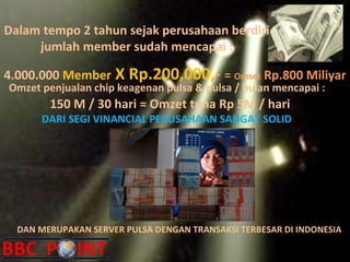 Dalam tempo 2 tahun sejak perusahaan berdiri jumlah member sudah mencapai : 4.000.000  Member  X Rp.200,000,-  =  Omset  Rp.800 Miliyar Omzet penjualan chip keagenan pulsa & pulsa / bulan mencapai : DAN MERUPAKAN SERVER PULSA DENGAN TRANSAKSI TERBESAR DI INDONESIA 150 M / 30 hari = Omzet tuna Rp 5M / hari DARI SEGI VINANCIAL PERUSAHAAN SANGAT SOLID 