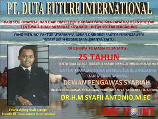 PT. DUTA FUTURE INTERNATIONAL DARI SEGI FINANCIAL DAN DARI OMSET PERUSAHAAN YANG MENCAPAI RATUSAN MILIYAR TENTUSAJA TIDAK MEMBUAT KITA RAGU UNTUK SEGERA BERGABUNG YANG MENJADI FAKTOR UTAMANYA,BUKAN DARI SEGI FAKTOR FINANCIALNYA TETAPI LEBIH KE SEGI MANUSIANYA YAITU : DI USIANYA YG MASIH BELIA YAITU : 25 TAHUN TENTU SAJA DI USIA TERSEBUT MASIH MEMBUTUHKAN PENASEHAT UNTUK BERSAMA-SAMA MENGELOLA KEUANGANYA DAN MENGGANDENG: DEWAN PENGAWAS SYARIAH UNTUK MENGAWASI KEUANGAN PERUSAHAANYA YANG DI KETUAI OLEH: DR.H.M SYAFII ANTONIO,M.EC Febria Agung Budi prastyo Presdir PT.Duta Future International 