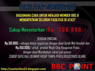BAGAIMANA CARA  UNTUK MENJADI MEMBER DBS & MENDAPATKAN SELURUH FASILITAS  DI ATAS ? Cukup Menyetorkan :  R p .  2 0 0 . 0 0 0 , - DENGAN RINCIAN:  Rp.50.000,-  sebagai biaya registrasi dengan akad  Ujroh Wal Umulah  dan  Rp.150.000,-  untuk  produk Wajib Chip  Keagenan Pulsa dengan  a kad  Murobahah  (akad jual putus)  CUKUP SATU KALI SEUMUR HIDUP TANPA PERLU REGISTRASI ULANG FASILITAS MEMBER DBS FASILITAS MEMBER DBS http://asetonline22.blogspot.com 