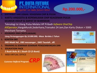 Rp.200.000,- SERTIFIKAT HAK USAHA  KEAGENAN CHIP & PULSA 2.  KARTU ANGGOTA & KEPEMILIKAN CHIP KEAGENAN PULSA  SEUMUR HIDUP & DAPAT DI WARISKAN Teknologi Isi Ulang Pulsa Melalui HP Pribadi- Sofware OneChip AllOperator ,HargaMurah,Sederhana,Transaksi 24 Jam,Dan Kartu Diskon > 5000 Merchant Ternama ASURANSI JIWA (KECELAKAAN ) Uang Pertanggungan Rp.10.000.000,- Masa  Berlaku 1 Tahun KONTEN DBS DBS Mobil Ad , DBS messanger , SMS Tausiah , dll. TRAINING & SEMINAR-SEMINAR PENGEMBANGAN DIRI 6.  EDUKATION PACK 2 Buah Buku & 1 Buah CD (E-Book)  7.  WEB VIRTUAL OFFICE Custemer Refferal Program- CRP 