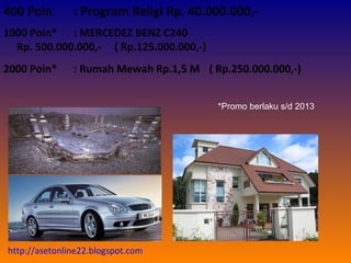 ( Rp.250.000.000,-) *Promo berlaku s/d 2013 400 Poin : Program Religi Rp. 40.000.000,- 1000 Poin* : MERCEDEZ BENZ C240  Rp. 500.000.000,-   ( Rp.125.000.000,-) 2000 Poin* : Rumah Mewah Rp.1,5 M   http://asetonline22.blogspot.com 