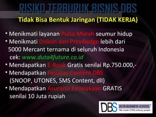 RISIKO TERBURUK BISNIS DBS Tidak Bisa Bentuk Jaringan (TIDAK KERJA) Menikmati layanan  Pulsa Murah  seumur hidup Menikmati  Diskon dan Previlledge  lebih dari 5000 Mercant ternama di seluruh Indonesia cek:  www.duta4future.co.id Mendapatkan  E-Book  Gratis senilai Rp.750.000,- Mendapatkan  Fasilitas Content DBS (SNOOP, UTONES, SMS Content, dll) Mendapatkan  Asuransi Kecelakaan  GRATIS senilai 10 Juta rupiah 