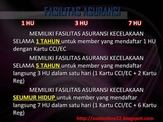 FASILITAS ASURANSI MEMILIKI FASILITAS ASURANSI KECELAKAAN SELAMA  1 TAHUN  untuk member yang mendaftar 1 HU dengan Kartu CCI/EC  MEMILIKI FASILITAS ASURANSI KECELAKAAN SELAMA  5 TAHUN  untuk member yang mendaftar langsung 3 HU dalam satu hari (1 Kartu CCI/EC + 2 Kartu Reg)  MEMILIKI FASILITAS ASURANSI KECELAKAAN  SEUMUR HIDUP  untuk member yang mendaftar langsung 7 HU dalam satu hari (1 Kartu CCI/EC + 6 Kartu Reg) http://asetonline22.blogspot.com 