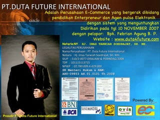 PT.DUTA FUTURE INTERNATIONAL Adalah Perusahaan E-Commerce yang bergerak dibidang pendidikan Enterpreneur dan Agen pulsa Elektronik  dengan sistem yang menguntungkan Didirikan pada tgl 10 NOVEMBER 2007 dengan pelopor:  Bpk. Febrian Agung B. P.  Website :  www.duta4future.com Presdir PT Duta Future International Notaris:NY . HJ. IMAS TARWIAH SOEDRAJAT, SH. MH. LEGALITAS PERUSAHAAN Nama Perusahaan : PT. Duta Future International Notaris  : Hj. Imas Tarwiah Soedrajat, SH. MH. SIUP   : 510/2-0077-DISKUKM & PERINDAG/2008 TDP   : 101115113715 NPWP   : 02.789.009.4-429.000 SK Menteri Hukum & HAM:  AHU-09853 AH.01.0101 Th.2008 Powered By: 