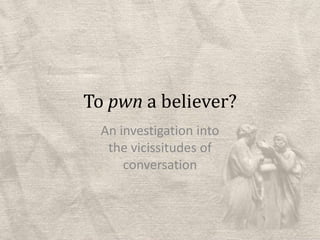 To pwn a believer? An investigation into the vicissitudes of conversation 