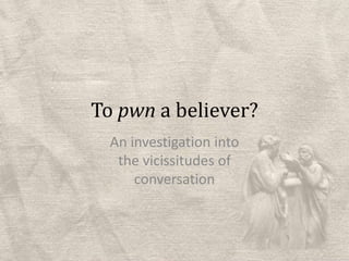 To pwn a believer?An investigation into the vicissitudes of conversation