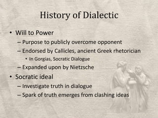 History of DialecticWill to PowerPurpose to publicly overcome opponentEndorsed by Callicles, ancient Greek rhetoricianIn Gorgias, Socratic DialogueExpanded upon by NietzscheSocratic idealInvestigate truth in dialogueSpark of truth emerges from clashing ideas