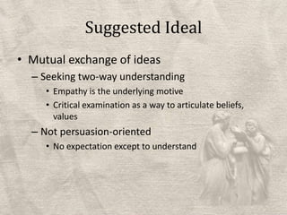 Suggested IdealMutual exchange of ideasSeeking two-way understandingEmpathy is the underlying motiveCritical examination as a way to articulate beliefs, valuesNot persuasion-orientedNo expectation except to understand