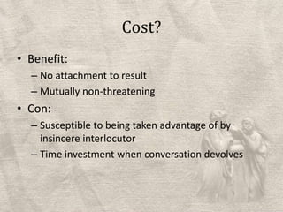 Cost?Benefit:No attachment to result Mutually non-threateningCon:Susceptible to being taken advantage of by insincere interlocutorTime investment when conversation devolves
