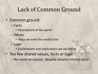 Lack of Common GroundCommon groundFactsDescriptions of the worldValuesWays we want the world to beLogicExplanations and implications we see fittingToo few shared values, facts or logicNo room to reason, despite sincere interlocutors