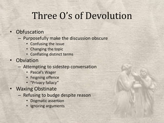 Three O’s of DevolutionObfuscationPurposefully make the discussion obscureConfusing the issueChanging the topicConflating distinct termsObviationAttempting to sidestep conversationPascal’s WagerFeigning offence“Privacy fallacy”Waxing ObstinateRefusing to budge despite reasonDogmatic assertionIgnoring arguments