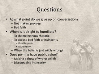 QuestionsAt what point do we give up on conversation?Not making progressBad faithWhen is it alright to humiliate?To shame heinous rhetoricTo expose bad faith or insincerityDoublespeakDishonestyWhen the belief is just wildly wrong?Does pwninghave public value?Making a show of wrong beliefsDiscouraging insincerity