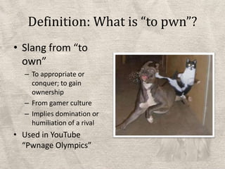 Definition: What is “to pwn”?Slang from “to own”To appropriate or conquer; to gain ownershipFrom gamer cultureImplies domination or humiliation of a rivalUsed in YouTube “Pwnage Olympics”