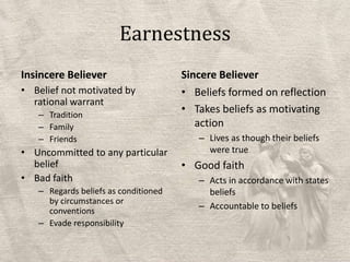 EarnestnessInsincere BelieverBelief not motivated by rational warrantTraditionFamilyFriendsUncommitted to any particular beliefBad faithRegards beliefs as conditioned by circumstances or conventionsEvade responsibilitySincere BelieverBeliefs formed on reflectionTakes beliefs as motivating actionLives as though their beliefs were trueGood faithActs in accordance with states beliefsAccountable to beliefs