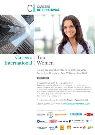 Careers Top
International Women
            Online presentations from September 2012
            Summit in Brussels, 16 - 17 November 2012
              APPLY NOW

            Are you aiming to climb the corporate ladder?
            If you are a recent graduate or have a few years of experience in a
            leading company, then top players from all over the world are waiting
            to talk to you. Join us online through exclusive presentations and/or in
            Brussels for two days of interviews and workshops with international
            recruiters. Help shape tomorrow’s business.
            By invitation only, so apply now.

            Free accommodation at the summit in Brussels if you are invited.

            LIFE IS A JOURNEY. START YOURS ON WWW.CAREERSINTERNATIONAL.COM


            Participating companies in 2011 and/or 2012:
 