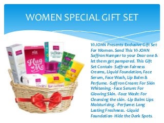 WOMEN SPECIAL GIFT SET
VI-JOHN Presents Exclusive Gift Set
For Women. Send This VI-JOHN
Saffron Hamper to your Dear one &
let them get pampered. This Gift
Set Contain- Saffron Fairness
Creams, Liquid Foundation, Face
Serum, Face Wash, Lip Balm &
Perfume. -Saffron Cream: For Skin
Whitening. -Face Serum: For
Glowing Skin. -Face Wash: For
Cleansing the skin. -Lip Balm: Lips
Moisturizing. -Perfume: Long
Lasting Freshness. -Liquid
Foundation- Hide the Dark Spots.
 
