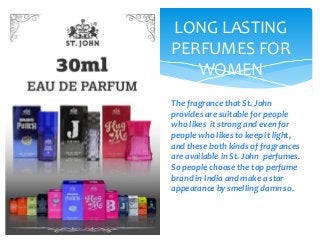 LONG LASTING
PERFUMES FOR
WOMEN
The fragrance that St. John
provides are suitable for people
who likes it strong and even for
people who likes to keep it light,
and these both kinds of fragrances
are available in St. John perfumes.
So people choose the top perfume
brand in India and make a star
appearance by smelling damn so.
 
