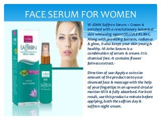 FACE SERUM FOR WOMEN
VI-JOHN Saffron Serum + Cream is
enriched with a revolutionary botanical
skin whitening agent CELLULE BLANC.
Along with providing fairness, radiance
& glow, it also keeps your skin young &
healthy.-Vi-John Serum is a
combination of serum & cream.-It is
chemical free.-It contains flower
fairness extract.-
Direction of use: Apply a coin size
amount of the product onto your
cleansed face & massage with the help
of your fingertips in an upward circular
motion till it is fully absorbed.-For best
result, use this product a minute before
applying, both the saffron day &
saffron night cream.
 