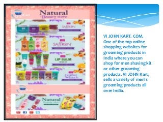 VI JOHN KART. COM.
One of the top online
shopping websites for
grooming products in
India where you can
shop for men shaving kit
or other grooming
products. VI JOHN Kart,
sells a variety of men’s
grooming products all
over India.
 