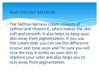  WHY CHOOSE SAFFRON:
 The Saffron fairness cream consists of
saffron and Vitamin E, which makes the skin
soft and smooth. It also helps to keep your
skin away from pigmentation. If you use
this cream daily you can see the difference
in your skin tone soon and I’m sure you will
love the way it works on your skin to
improve your color and also helps you to
stay away from pigmentation.
 