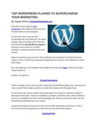 TOP WORDPRESS PLUGINS TO SUPERCHARGE
YOUR MARKETING
By: Eugene Farber of ContentStrategyHub.com

One of the many reasons I love
WordPress is the ability to extend it’s core
functions with an array of plugins.

It’s very rare that I come across a
functionality that I am looking for, for which
a plugin does not already exist. Here are
just a few of the top WordPress plugins I
use here, and on some of my other
websites, to make the sailing a little more
smooth.

Keep in mind that I say just a few. This is definitely not a definitive list of top WordPress
plugins. In fact, I tried to lean towards the plugins that don’t get as much attention on some
other blogs.

But I am keeping a much lengthier list of plugins and other tools here; which you can get
instant access to.

Anyway, let’s get to it…

                                      Contest Domination

There is actually a funny story why this makes the top WordPress plugins list. I was about to
have a coder friend create a script for me that does exactly what this plugin does.

It’s not for this site, but for another fairly large project I am about to undertake (maybe I’ll
talk about it here later). I found it completely by accident; and when I did, I didn’t hesitate to
pick it up. I’ve tested it out and it works amazingly well. Don’t you just love it when you find
something that perfectly suits your needs?

Content Domination can be used to drive a lot of traffic and create a lot of buzz. I think a
tool like this more than deserves to make the list of top WordPress plugins.

                                         Duplicate Post
 
