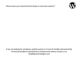 Please share your favorite theme below in comment section!!

If you are looking for wordpress website quote or in hunt of reliable and technically
immersed wordpress development company then please contact us at
info@kgntechnologies.com

 