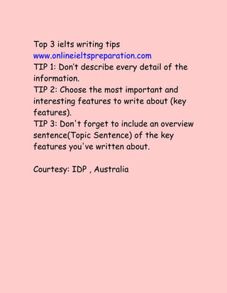 Top 3 ielts writing tips
www.onlineieltspreparation.com
TIP 1: Don’t describe every detail of the
information.
TIP 2: Choose the most important and
interesting features to write about (key
features).
TIP 3: Don't forget to include an overview
sentence(Topic Sentence) of the key
features you've written about.
Courtesy: IDP , Australia
 