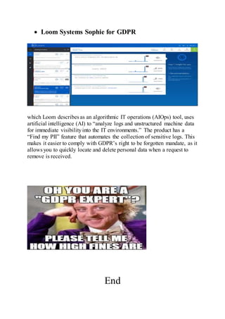  Loom Systems Sophie for GDPR
which Loom describes as an algorithmic IT operations (AIOps) tool, uses
artificial intelligence (AI) to “analyze logs and unstructured machine data
for immediate visibilityinto the IT environments.” The product has a
“Find my PII” feature that automates the collection of sensitive logs. This
makes it easier to comply with GDPR’s right to be forgotten mandate, as it
allows you to quickly locate and delete personal data when a request to
remove is received.
End
 